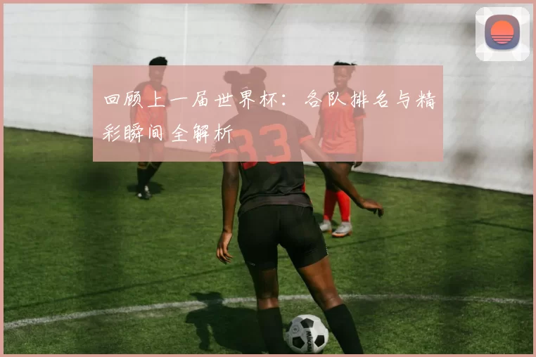 回顾上一届世界杯：各队排名与精彩瞬间全解析