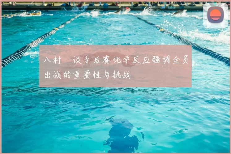 八村塁谈季后赛化学反应强调全员出战的重要性与挑战