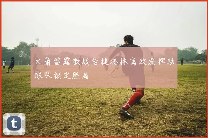 火箭雷霆激战告捷格林高效发挥助球队锁定胜局