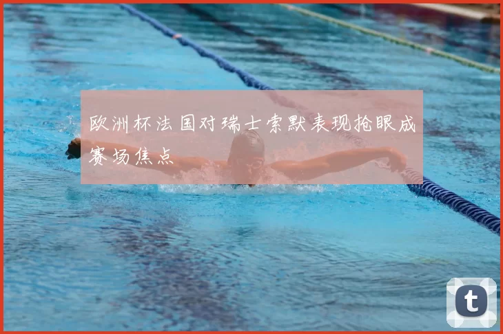 欧洲杯法国对瑞士索默表现抢眼成赛场焦点