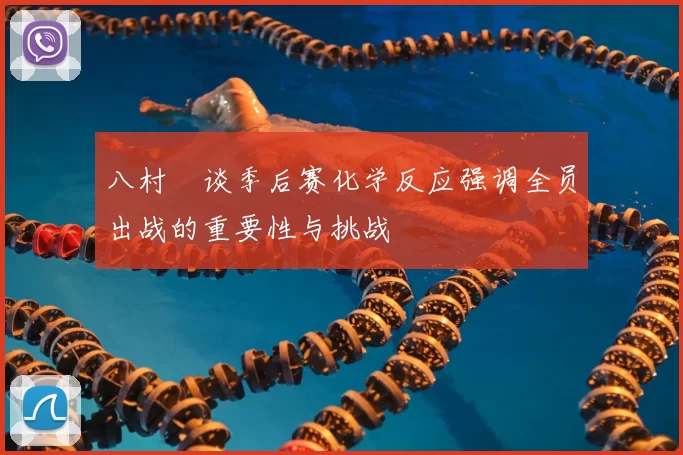 八村塁谈季后赛化学反应强调全员出战的重要性与挑战