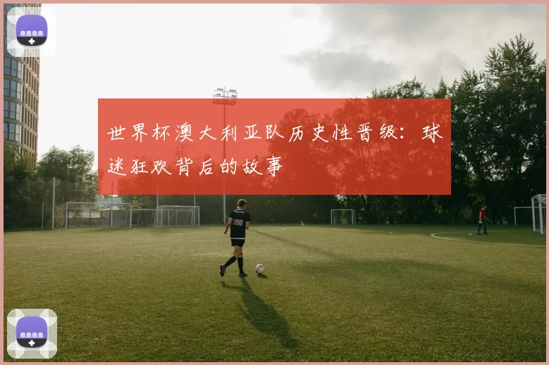 世界杯澳大利亚队历史性晋级:球迷狂欢背后的故事