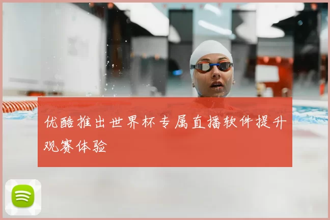 优酷推出世界杯专属直播软件提升观赛体验