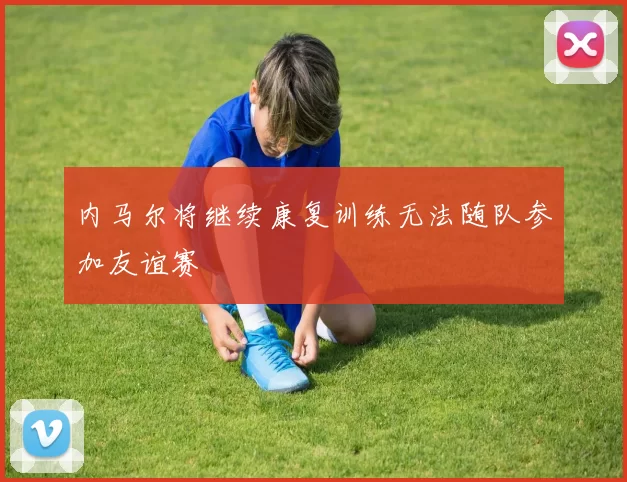 内马尔将继续康复训练无法随队参加友谊赛