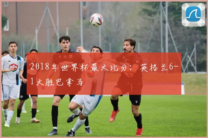 2018年世界杯最大比分:英格兰6-1大胜巴拿马