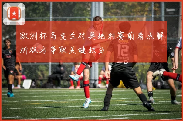 欧洲杯乌克兰对奥地利赛前看点解析双方争取关键积分