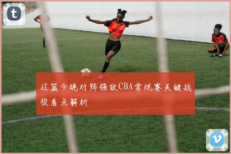 辽篮今晚对阵强敌CBA常规赛关键战役看点解析