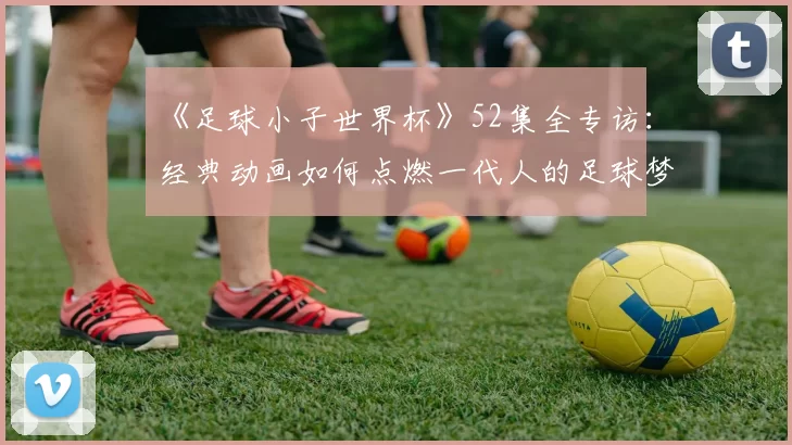 《足球小子世界杯》52集全专访：经典动画如何点燃一代人的足球梦