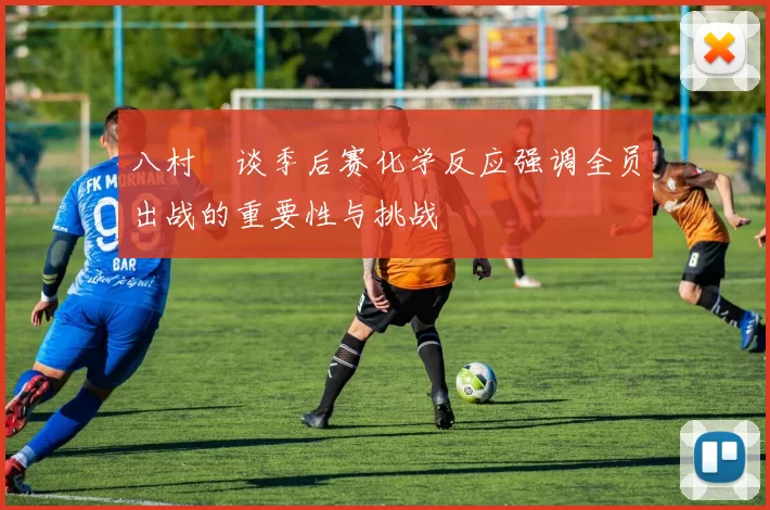 八村塁谈季后赛化学反应强调全员出战的重要性与挑战