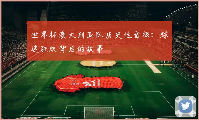 世界杯澳大利亚队历史性晋级：球迷狂欢背后的故事