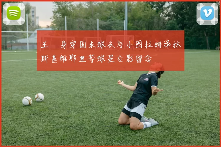 王濛身穿国米球衣与小图拉姆泽林斯基维耶里等球星合影留念