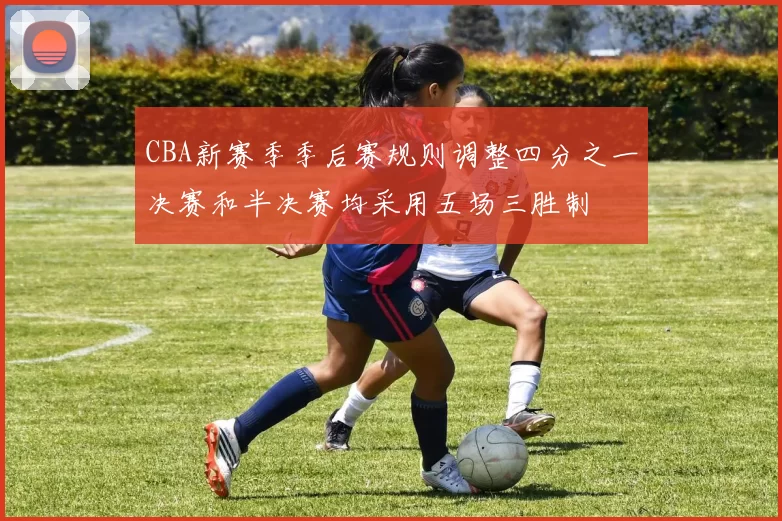 CBA新赛季季后赛规则调整四分之一决赛和半决赛均采用五场三胜制