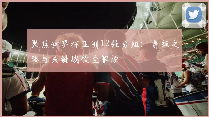 聚焦世界杯亚洲12强分组：晋级之路与关键战役全解读