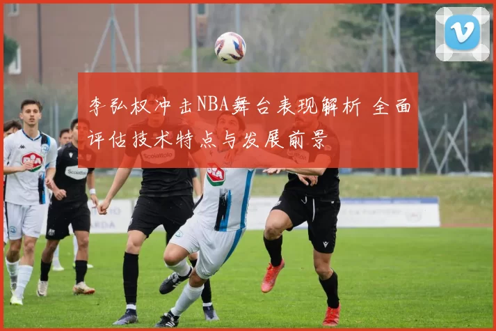 李弘权冲击NBA舞台表现解析 全面评估技术特点与发展前景