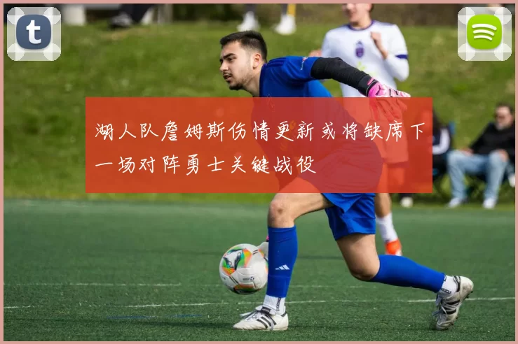 湖人队詹姆斯伤情更新或将缺席下一场对阵勇士关键战役