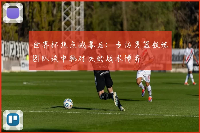 世界杯焦点战幕后：专访男篮教练团队谈中韩对决的战术博弈