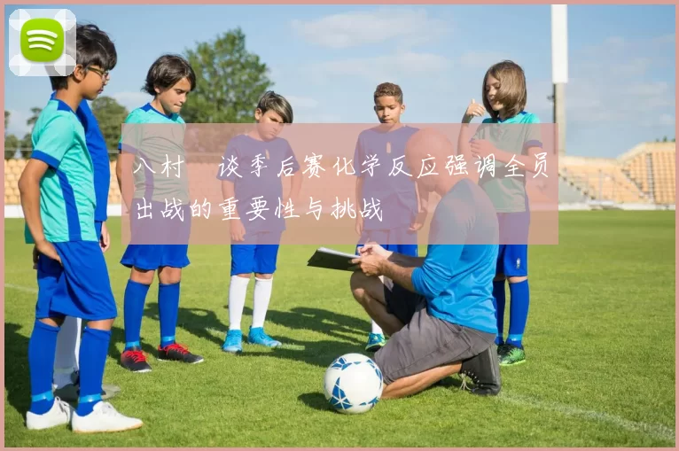 八村塁谈季后赛化学反应强调全员出战的重要性与挑战