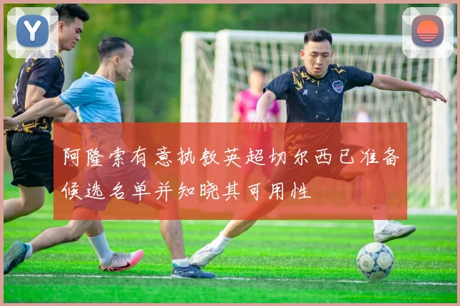 阿隆索有意执教英超切尔西已准备候选名单并知晓其可用性