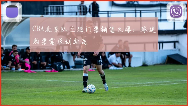 CBA北京队主场门票销售火爆，球迷购票需求创新高