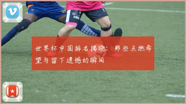 世界杯中国排名揭晓：那些点燃希望与留下遗憾的瞬间