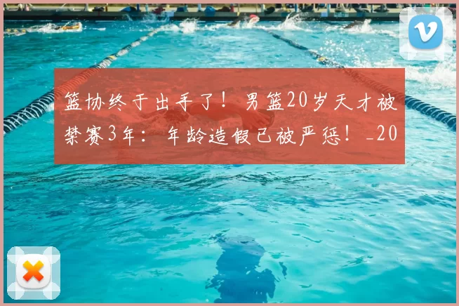 篮协终于出手了！男篮20岁天才被禁赛3年：年龄造假已被严惩！_20260615100846