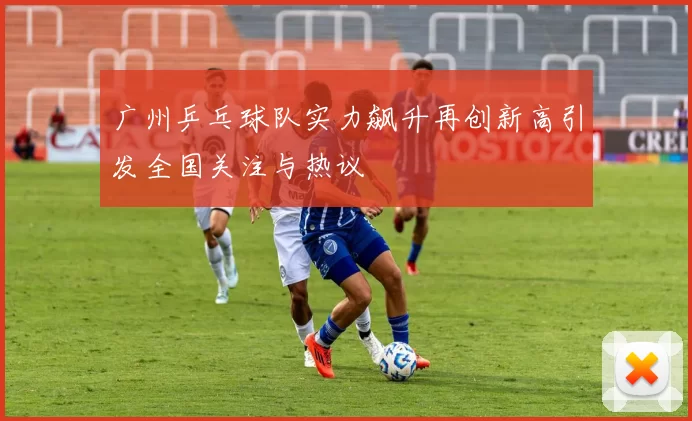 广州乒乓球队实力飙升再创新高引发全国关注与热议