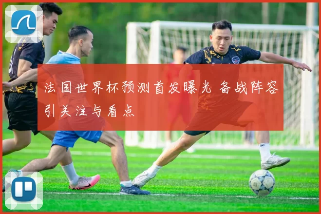 法国世界杯预测首发曝光 备战阵容引关注与看点