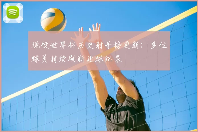现役世界杯历史射手榜更新:多位球员持续刷新进球纪录