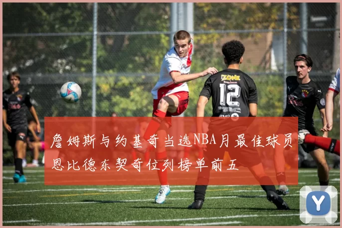 詹姆斯与约基奇当选NBA月最佳球员恩比德东契奇位列榜单前五
