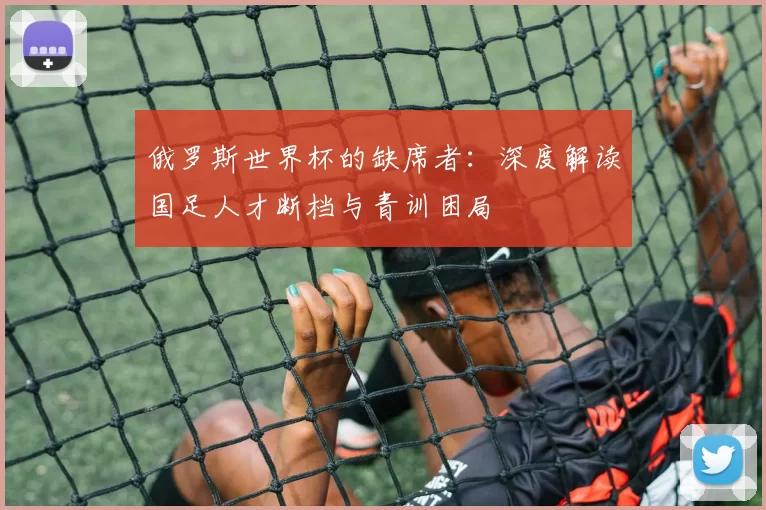 俄罗斯世界杯的缺席者:深度解读国足人才断档与青训困局