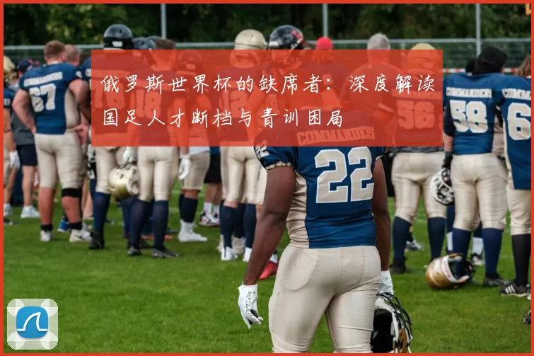 俄罗斯世界杯的缺席者：深度解读国足人才断档与青训困局