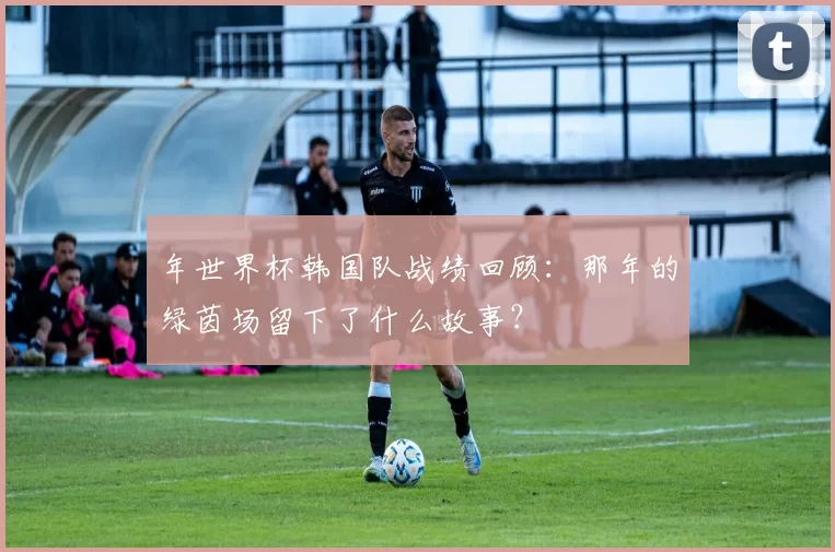 年世界杯韩国队战绩回顾:那年的绿茵场留下了什么故事?