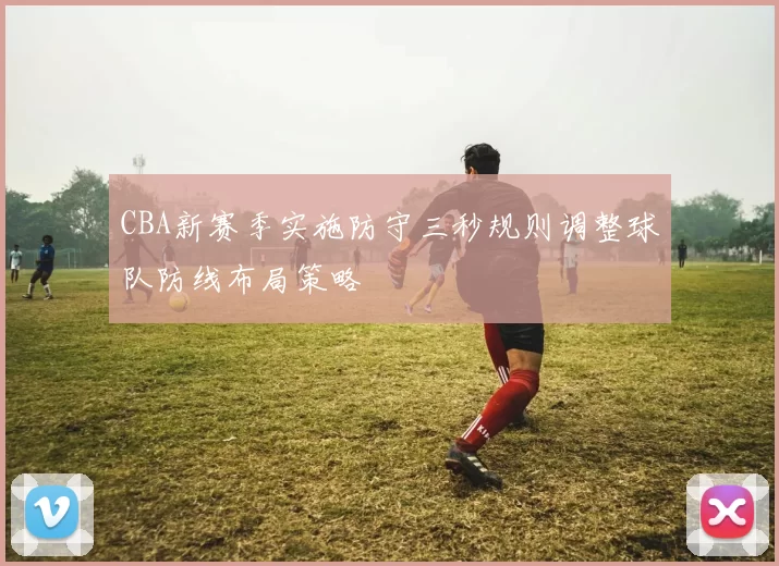 CBA新赛季实施防守三秒规则调整球队防线布局策略