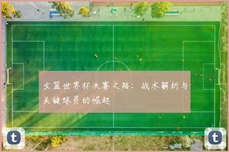 女篮世界杯决赛之路：战术解析与关键球员的崛起