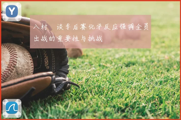 八村塁谈季后赛化学反应强调全员出战的重要性与挑战