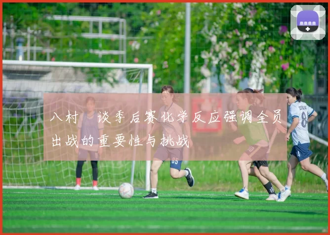 八村塁谈季后赛化学反应强调全员出战的重要性与挑战