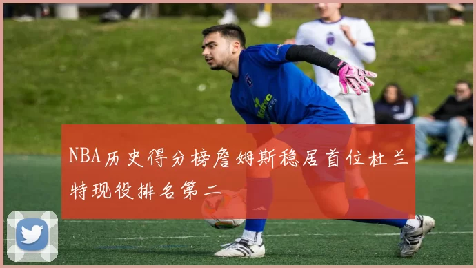 NBA历史得分榜詹姆斯稳居首位杜兰特现役排名第二