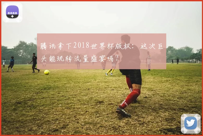 腾讯拿下2018世界杯版权:这次巨头能玩转流量盛宴吗?