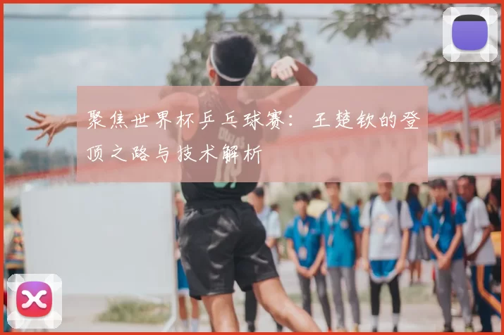聚焦世界杯乒乓球赛:王楚钦的登顶之路与技术解析